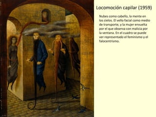 Locomoción capilar (1959)
Nubes como cabello, la mente en
los cielos. El vello facial como medio
de transporte, y la mujer envuelta
por el que observa con malicia por
la ventana. En el cuadro se puede
ver representado el feminismo y el
falocentrismo.
 