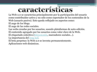 La Web 2.0 se caracteriza principalmente por la participación del usuario
como contribuidor activo y no solo como espectador de los contenidos de la
Web (usuario pasivo). Esto queda reflejado en aspectos como:
El auge de los blogs.
El auge de las redes sociales.
Las webs creadas por los usuarios, usando plataformas de auto-edición.
El contenido agregado por los usuarios como valor clave de la Web.
El etiquetado colectivo (folcsonomía, marcadores sociales...).
La importancia del long tail.
El beta perpetuo: la Web 2.0 se inventa permanentemente.
Aplicaciones web dinámicas.
 