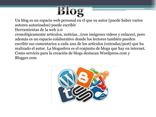 Un blog es un espacio web personal en el que su autor (puede haber varios
autores autorizados) puede escribir
Herramientas de la web 2.0
cronológicamente artículos, noticias...(con imágenes videos y enlaces), pero
además es un espacio colaborativo donde los lectores también pueden
escribir sus comentarios a cada uno de los artículos (entradas/post) que ha
realizado el autor. La blogosfera es el conjunto de blogs que hay en internet.
Como servicio para la creación de blogs destacan Wordpress.com y
Blogger.com
 