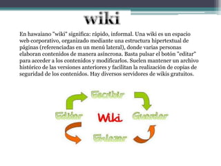 En hawaiano "wiki" significa: rápido, informal. Una wiki es un espacio
web corporativo, organizado mediante una estructura hipertextual de
páginas (referenciadas en un menú lateral), donde varias personas
elaboran contenidos de manera asíncrona. Basta pulsar el botón "editar"
para acceder a los contenidos y modificarlos. Suelen mantener un archivo
histórico de las versiones anteriores y facilitan la realización de copias de
seguridad de los contenidos. Hay diversos servidores de wikis gratuitos.
 