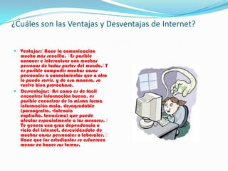 ¿Cuáles son las Ventajas y Desventajas de Internet?
 Ventajas:Hace la comunicación
mucho más sencilla. Es posible
conocer e interactuar con muchas
personas de todas partes del mundo.Y
es posible compartir muchas cosas
personales o conocimientos que a otro
le puede servir, y de esa manera, se
vuelve bien provechoso.
 Desventajas:Así como es de fácil
encontrar información buena, es
posible encontrar de la misma forma
información mala, desagradable
(pornografía, violencia
explícita, terrorismo) que puede
afectar especialmente a los menores. 
Te genera una gran dependencia o
vicio del internet, descuidándote de
muchas cosas personales o laborales. 
Hace que los estudiantes se esfuercen
menos en hacer sus tareas.
 