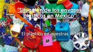 "Situación de los envases
plásticos en México"
El plástico en nuestras vidas
 