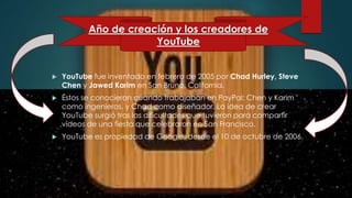  YouTube fue inventado en febrero de 2005 por Chad Hurley, Steve
Chen y Jawed Karim en San Bruno, California.
 Éstos se conocieron cuando trabajaban en PayPal: Chen y Karim
como ingenieros, y Chad como diseñador. La idea de crear
YouTube surgió tras las dificultades que tuvieron para compartir
vídeos de una fiesta que celebraron en San Francisco.
 YouTube es propiedad de Google, desde el 10 de octubre de 2006.
Año de creación y los creadores de
YouTube
 