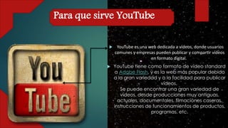  YouTube es una web dedicada a vídeos, donde usuarios
comunes y empresas pueden publicar y compartir vídeos
en formato digital.
 YouTube tiene como formato de vídeo standard
a Adobe Flash, y es la web más popular debido
a la gran variedad y a la facilidad para publicar
vídeos.
Se puede encontrar una gran variedad de
vídeos, desde producciones muy antiguas,
actuales, documentales, filmaciones caseras,
instrucciones de funcionamientos de productos,
programas, etc.
Para que sirve YouTube
 