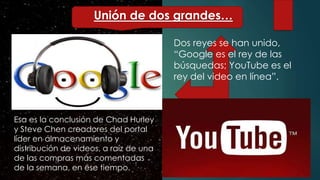 Dos reyes se han unido,
“Google es el rey de las
búsquedas; YouTube es el
rey del video en línea”.
Esa es la conclusión de Chad Hurley
y Steve Chen creadores del portal
líder en almacenamiento y
distribución de videos, a raíz de una
de las compras más comentadas
de la semana, en ese tiempo.
Unión de dos grandes…
 