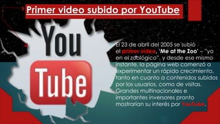 Primer video subido por YouTube
 El 23 de abril del 2005 se subió
el primer vídeo, ‘Me at the Zoo’ – ”yo
en el zoológico”, y desde ese mismo
instante, la página web comenzó a
experimentar un rápido crecimiento,
tanto en cuanto a contenidos subidos
por los usuarios, como de visitas.
Grandes multinacionales e
importantes inversores pronto
mostrarían su interés por YouTube.
 