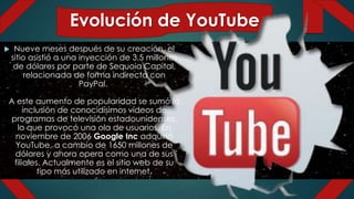 Evolución de YouTube
 Nueve meses después de su creación, el
sitio asistió a una inyección de 3,5 millones
de dólares por parte de Sequoia Capital,
relacionada de forma indirecta con
PayPal.
A este aumento de popularidad se sumó la
inclusión de conocidísimos vídeos de
programas de televisión estadounidenses,
lo que provocó una ola de usuarios. En
noviembre de 2006 Google Inc adquirió
YouTube, a cambio de 1650 millones de
dólares y ahora opera como una de sus
filiales. Actualmente es el sitio web de su
tipo más utilizado en internet.
 