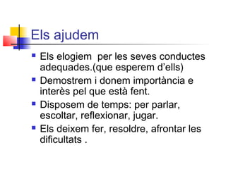 Els ajudem
 Els elogiem per les seves conductes
adequades.(que esperem d’ells)
 Demostrem i donem importància e
interès pel que està fent.
 Disposem de temps: per parlar,
escoltar, reflexionar, jugar.
 Els deixem fer, resoldre, afrontar les
dificultats .
 