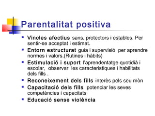 Parentalitat positiva
 Vincles afectius sans, protectors i estables. Per
sentir-se acceptat i estimat.
 Entorn estructurat guia i supervisió per aprendre
normes i valors.(Rutines i hàbits)
 Estimulació i suport l’aprendentatge quotidià i
escolar, observar les caracteristiques i habilitats
dels fills .
 Reconeixement dels fills interès pels seu mòn
 Capacitació dels fills potenciar les seves
competències i capacitats
 Educació sense violència
 