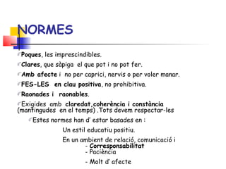 Poques, les imprescindibles.
Clares, que sàpiga el que pot i no pot fer.
Amb afecte i no per caprici, nervis o per voler manar.
FES-LES en clau positiva, no prohibitiva.
Raonades i raonables.
Exigides amb claredat,coherència i constància
(mantingudes en el temps) .Tots devem respectar-les
Estes normes han d’ estar basades en :
Un estil educatiu positiu.
En un ambient de relació, comunicació i
- Corresponsabilitat
- Paciència
- Molt d’ afecte
NORMES
 