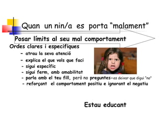 Quan un nin/a es porta “malament”
Posar límits al seu mal comportament
Ordes clares i especifiques
- atrau la seva atenció
- explica el que vols que faci
- sigui específic
- sigui ferm, amb amabilitat
- parla amb el teu fill, però no preguntes-es deixar que digui “no”
- reforçant el comportament positiu e ignorant el negatiu  
Estau educant
 