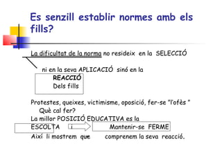 Es senzill establir normes amb els
fills?
La dificultat de la norma no resideix en la SELECCIÓ
ni en la seva APLICACIÓ sinó en la
REACCIÓ
Dels fills
 
Protestes, queixes, victimisme, oposició, fer-se ”l’ofès ”
Què cal fer?
La millor POSICIÓ EDUCATIVA es la
ESCOLTA i Mantenir-se FERME
Així li mostrem que comprenem la seva reacció.
 
 