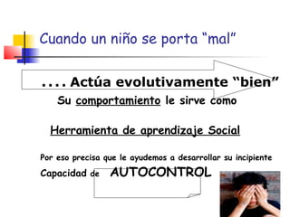 Cuando un niño se porta “mal”
....Actúa evolutivamente “bien”
Su comportamiento le sirve como
Herramienta de aprendizaje Social
Por eso precisa que le ayudemos a desarrollar su incipiente
Capacidad de AUTOCONTROL
 