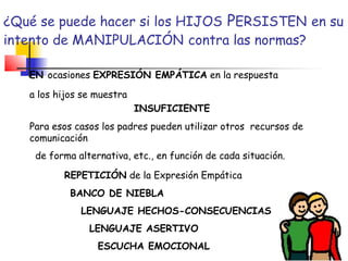 ¿Qué se puede hacer si los HIJOS PERSISTEN en su
intento de MANIPULACIÓN contra las normas?
EN ocasiones EXPRESIÓN EMPÁTICA en la respuesta
a los hijos se muestra
INSUFICIENTE
Para esos casos los padres pueden utilizar otros recursos de
comunicación
de forma alternativa, etc., en función de cada situación.
REPETICIÓN de la Expresión Empática
BANCO DE NIEBLA
LENGUAJE HECHOS-CONSECUENCIAS
LENGUAJE ASERTIVO
ESCUCHA EMOCIONAL
 