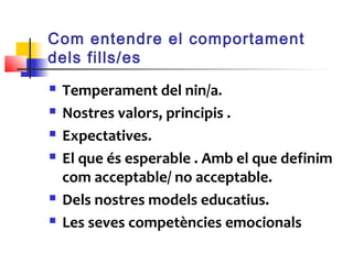 Com entendre el comportament
dels fills/es
 Temperament del nin/a.
 Nostres valors, principis .
 Expectatives.
 El que és esperable . Amb el que definim
com acceptable/ no acceptable.
 Dels nostres models educatius.
 Les seves competències emocionals
 