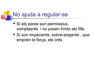No ajuda a regular-se
 Si els pares son permissius,
complaents i no posen límits als fills
 Si son impacients, sobre-exigents , que
empren la força, els crits .
 