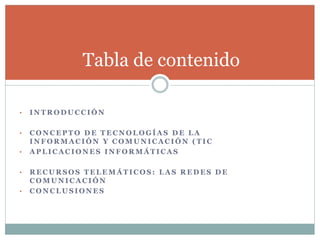 Tabla de contenido
• I N T R O D U C C I Ó N
• C O N C E P T O D E T E C N O L O G Í A S D E L A
I N F O R M A C I Ó N Y C O M U N I C A C I Ó N ( T I C
• A P L I C A C I O N E S I N F O R M Á T I C A S
• R E C U R S O S T E L E M Á T I C O S : L A S R E D E S D E
C O M U N I C A C I Ó N
• C O N C L U S I O N E S
 