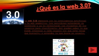 La web 3.0 empezará con la inteligencia artificial
y la web semántica. Los servidores entenderán su
contenido y ya no necesitarán las etiquetas de los
usuarios para clasificarlo. Así pueden saber lo que
puede interesar a cada usuario sin que este tenga
que buscarlo, o entender lo que busca un usuario.
 