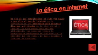El uso de las computadoras es cada vez mayor
y con ello el uso de Internet se ha
convertido en una necesidad para realizar
diversas actividades de la vida social y
laboral. En este mundo cada vez más
globalizado, las personas tienen la
necesidad de mantenerse en contacto con la
sociedad que les rodea, lo cual, gracias a
Internet se consigue.
 