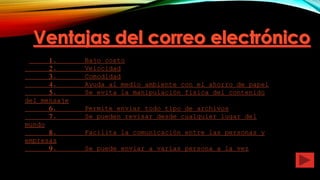 1. Bajo costo
2. Velocidad
3. Comodidad
4. Ayuda al medio ambiente con el ahorro de papel
5. Se evita la manipulación física del contenido
del mensaje
6. Permite enviar todo tipo de archivos
7. Se pueden revisar desde cualquier lugar del
mundo
8. Facilita la comunicación entre las personas y
empresas
9. Se puede enviar a varias persona a la vez
 