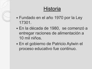 Historia
 Fundado en el año 1970 por la Ley
17301.
 En la década de 1980, se comenzó a
entregar raciones de alimentación a
10 mil niños.
 En el gobierno de Patricio Aylwin el
proceso educativo fue continuo.
 