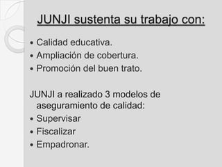 JUNJI sustenta su trabajo con:
 Calidad educativa.
 Ampliación de cobertura.
 Promoción del buen trato.
JUNJI a realizado 3 modelos de
aseguramiento de calidad:
 Supervisar
 Fiscalizar
 Empadronar.
 