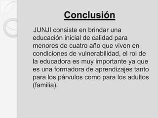 Conclusión
JUNJI consiste en brindar una
educación inicial de calidad para
menores de cuatro año que viven en
condiciones de vulnerabilidad, el rol de
la educadora es muy importante ya que
es una formadora de aprendizajes tanto
para los párvulos como para los adultos
(familia).
 