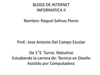 BLOGS DE INTERNET
INFORMATICA II
Nombre: Raquel Salinas Flores
Prof.: Jose Antonio Del Campo Escolar
De 1"5 Turno: Matutino
Estudiando la carrera de: Tecnico en Diseño
Asistido por Computadora.
 