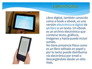 Libro digital, también conocido
como e-book o ebook, es una
versión electrónica o digital de
un libro o un texto. Un ebook
es un archivo electrónico que
contiene texto, gráficos,
imágenes y hasta puede incluir
sonido.
No tiene presencia física como
es un libro editado en papel y
por lo tanto puede distribuirse
vía electrónica por email o
descargándolo desde un sitio
Web.
LIBRO DIGITAL
 