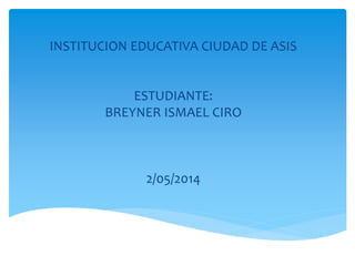 INSTITUCION EDUCATIVA CIUDAD DE ASIS
ESTUDIANTE:
BREYNER ISMAEL CIRO
2/05/2014
 