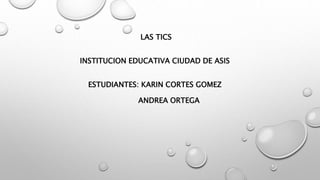 LAS TICS
INSTITUCION EDUCATIVA CIUDAD DE ASIS
ESTUDIANTES: KARIN CORTES GOMEZ
ANDREA ORTEGA
 