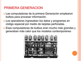 PRIMERA GENERACION
 Las computadoras de la primera Generación emplearon
bulbos para procesar información.
 Los operadores ingresaban los datos y programas en
código especial por medio de tarjetas perforadas.
 Esas computadoras de bulbos eran mucho más grandes y
generaban más calor que los modelos contemporáneo
 