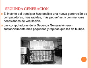 SEGUNDA GENERACION
 El invento del transistor hizo posible una nueva generación de
computadoras, más rápidas, más pequeñas, y con menores
necesidades de ventilación.
 Las computadoras de la Segunda Generación eran
sustancialmente más pequeñas y rápidas que las de bulbos.
 