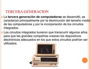 TERCERA GENERACION
 La tercera generación de computadoras se desarrolló, se
caracterizó principalmente por la disminución del tamaño medio
de las computadoras y por la incorporación de los circuitos
integrados.
 Los circuitos integrados tuvieron que transcurrir algunos años
para que las grandes compañías crearan los dispositivos
electrónicos adecuados en los que estos circuitos podrían ser
utilizados.
 
