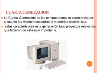 CUARTA GENERACION
 La Cuarta Generación de los computadores se caracterizó por
el uso de los microprocesadores y memorias electrónicas.
 estas características esta generación tuvo proyectos relevantes
que hicieron de esta algo importante.
 