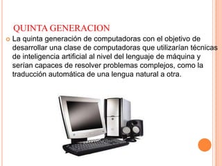 QUINTA GENERACION
 La quinta generación de computadoras con el objetivo de
desarrollar una clase de computadoras que utilizarían técnicas
de inteligencia artificial al nivel del lenguaje de máquina y
serían capaces de resolver problemas complejos, como la
traducción automática de una lengua natural a otra.
 