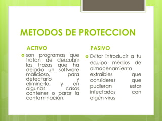 METODOS DE PROTECCION
ACTIVO
 son programas que
tratan de descubrir
las trazas que ha
dejado un software
malicioso, para
detectarlo y
eliminarlo, y en
algunos casos
contener o parar la
contaminación.
PASIVO
 Evitar introducir a tu
equipo medios de
almacenamiento
extraíbles que
consideres que
pudieran estar
infectados con
algún virus
 