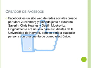 CREADOR DE FACEBOOK
 Facebook es un sitio web de redes sociales creado
por Mark Zuckerberg y fundado junto a Eduardo
Saverin, Chris Hughes y Dustin Moskovitz.
Originalmente era un sitio para estudiantes de la
Universidad de Harvard, pero se abrió a cualquier
persona con una cuenta de correo electrónico.
 