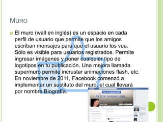 MURO
 El muro (wall en inglés) es un espacio en cada
perfil de usuario que permite que los amigos
escriban mensajes para que el usuario los vea.
Sólo es visible para usuarios registrados. Permite
ingresar imágenes y poner cualquier tipo de
logotipos en tu publicación. Una mejora llamada
supermuro permite incrustar animaciones flash, etc.
En noviembre de 2011, Facebook comenzó a
implementar un sustituto del muro, el cual llevará
por nombre Biografía.
 