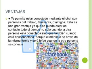 VENTAJAS
 ● Te permite estar conectado mediante el chat con
personas del trabajo, familiares, o amigos. Esta es
una gran ventaja ya que se puede estar en
contacto todo el tiempo no solo cuando la otra
persona está conectada sino que también cuando
está desconectada, porque el mensaje se envía de
la misma forma y será leído cuando la otra persona
se conecte
 