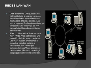 REDES LAN-WAN
 LAN: El término LAN (Local Área
Network) alude a una red -a veces
llamada subred- instalada en una
misma sala, oficina o edificio. Los
nodos o puntos finales de una LAN se
conectan a una topología de red
compartida utilizando un protocolo
determinado
 WAN Una red de área ancha o
WAN (Wide Área Network) es una
colección de LAN interconectadas.
Las WAN pueden extenderse a
ciudades, estados, países o
continentes. Las redes que
comprenden una WAN utilizan en
caminadores (Reuters) para dirigir
sus paquetes al destino apropiado.
 