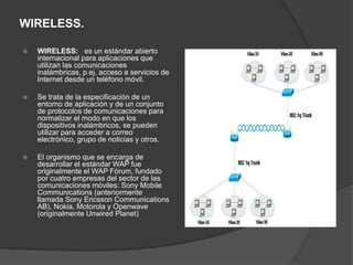 WIRELESS.
 WIRELESS: es un estándar abierto
internacional para aplicaciones que
utilizan las comunicaciones
inalámbricas, p.ej. acceso a servicios de
Internet desde un teléfono móvil.
 Se trata de la especificación de un
entorno de aplicación y de un conjunto
de protocolos de comunicaciones para
normalizar el modo en que los
dispositivos inalámbricos, se pueden
utilizar para acceder a correo
electrónico, grupo de noticias y otros.
 El organismo que se encarga de
desarrollar el estándar WAP fue
originalmente el WAP Fórum, fundado
por cuatro empresas del sector de las
comunicaciones móviles: Sony Mobile
Communications (anteriormente
llamada Sony Ericsson Communications
AB), Nokia, Motorola y Openwave
(originalmente Unwired Planet)
 