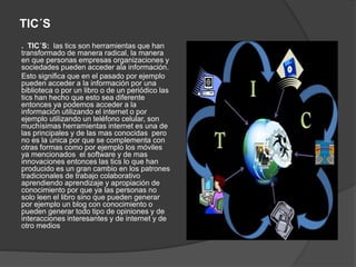 TIC´S
. TIC´S: las tics son herramientas que han
transformado de manera radical, la manera
en que personas empresas organizaciones y
sociedades pueden acceder ala información.
Esto significa que en el pasado por ejemplo
pueden acceder a la información por una
biblioteca o por un libro o de un periódico las
tics han hecho que esto sea diferente
entonces ya podemos acceder a la
información utilizando el internet o por
ejemplo utilizando un teléfono celular, son
muchísimas herramientas internet es una de
las principales y de las mas conocidas pero
no es la única por que se complementa con
otras formas como por ejemplo los móviles
ya mencionados el software y de mas
innovaciones entonces las tics lo que han
producido es un gran cambio en los patrones
tradicionales de trabajo colaborativo
aprendiendo aprendizaje y apropiación de
conocimiento por que ya las personas no
solo leen el libro sino que pueden generar
por ejemplo un blog con conocimiento o
pueden generar todo tipo de opiniones y de
interacciones interesantes y de internet y de
otro medios
 