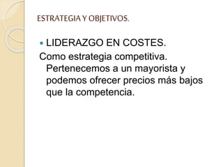 ESTRATEGIAY OBJETIVOS.
 LIDERAZGO EN COSTES.
Como estrategia competitiva.
Pertenecemos a un mayorista y
podemos ofrecer precios más bajos
que la competencia.
 