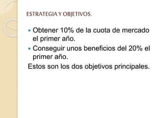 ESTRATEGIAY OBJETIVOS.
 Obtener 10% de la cuota de mercado
el primer año.
 Conseguir unos beneficios del 20% el
primer año.
Estos son los dos objetivos principales.
 