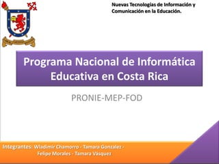 Programa Nacional de Informática
Educativa en Costa Rica
PRONIE-MEP-FOD
Integrantes: Wladimir Chamorro - Tamara Gonzalez -
Felipe Morales - Tamara Vásquez
Nuevas Tecnologías de Información y
Comunicación en la Educación.
 