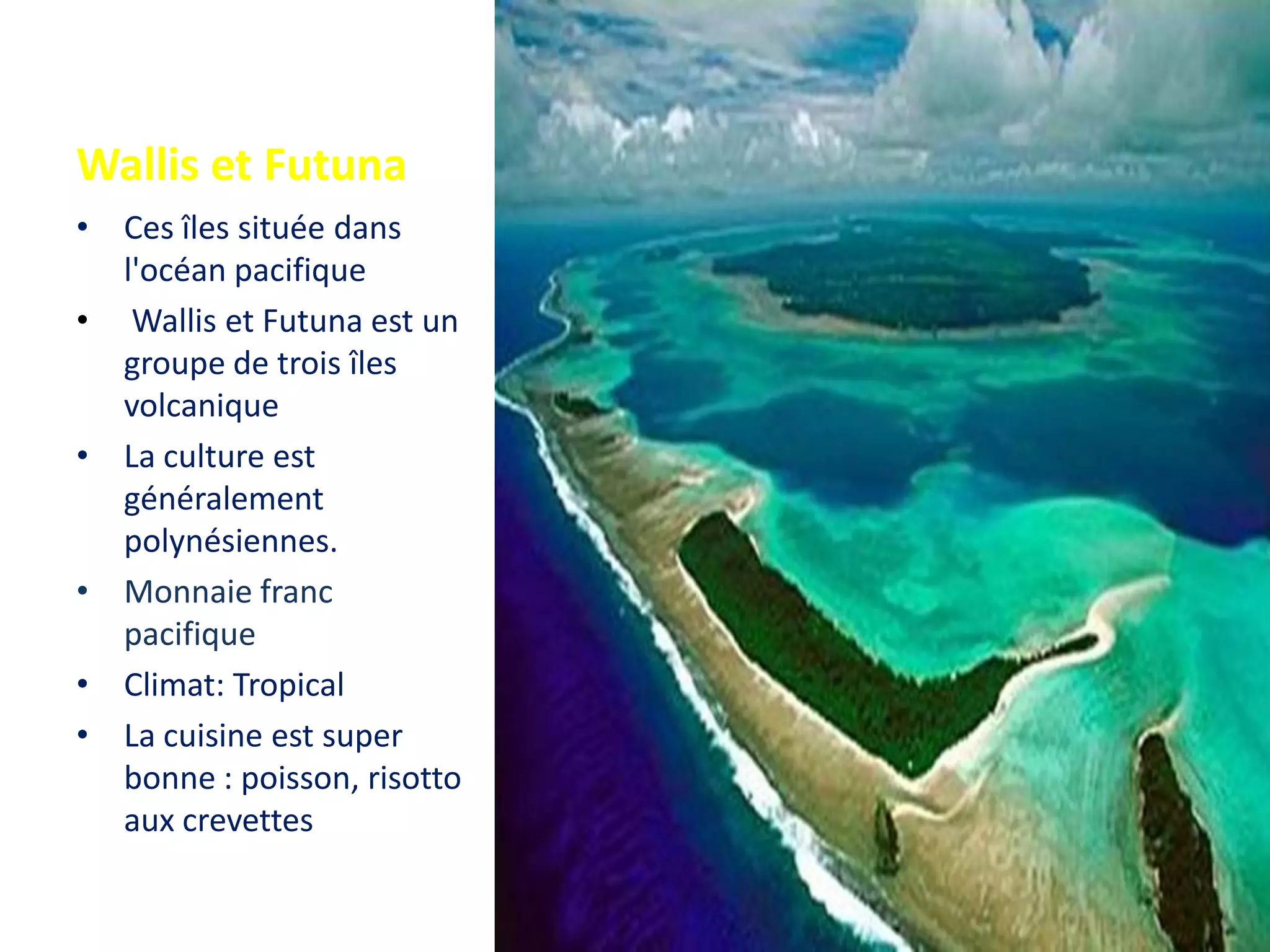 Wallis et Futuna
• Ces îles située dans
l'océan pacifique
• Wallis et Futuna est un
groupe de trois îles
volcanique
• La culture est
généralement
polynésiennes.
• Monnaie franc
pacifique
• Climat: Tropical
• La cuisine est super
bonne : poisson, risotto
aux crevettes