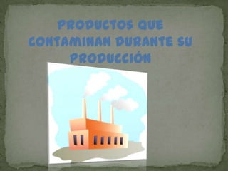 Productos que
contaminan durante su
producción
 