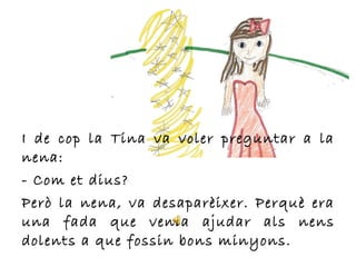 I de cop la Tina va voler preguntar a la
nena:
- Com et dius?
Però la nena, va desaparèixer. Perquè era
una fada que venia ajudar als nens
dolents a que fossin bons minyons.
 