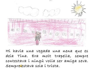 Hi havia una vegada una nena que es
deia Tina. Era molt trapella, sempre
contestava i ningú volia ser amiga seva.
Sempre estava sola i trista.
 